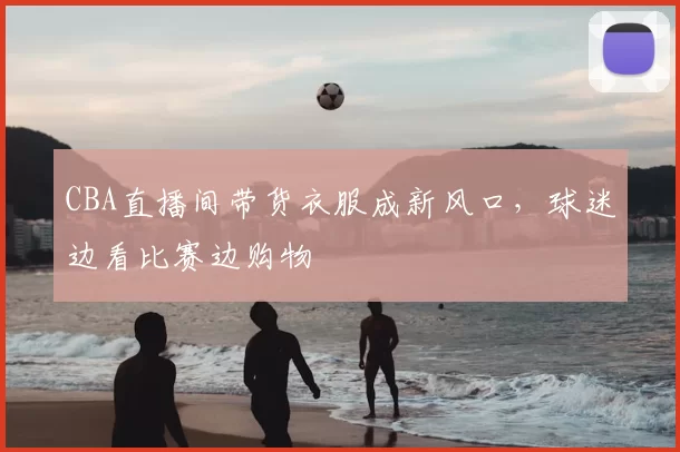 CBA直播间带货衣服成新风口，球迷边看比赛边购物