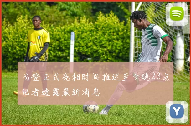 戈登正式亮相时间推迟至今晚23点记者透露最新消息
