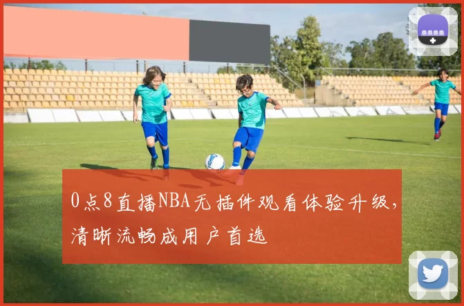 0点8直播NBA无插件观看体验升级，清晰流畅成用户首选