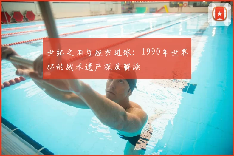 世纪之泪与经典进球：1990年世界杯的战术遗产深度解读