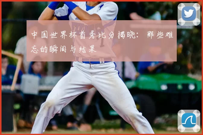 中国世界杯首秀比分揭晓：那些难忘的瞬间与结果