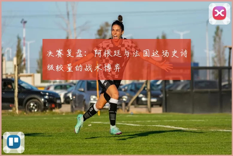 决赛复盘:阿根廷与法国这场史诗级较量的战术博弈