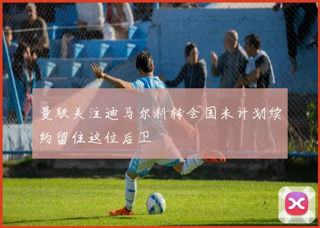曼联关注迪马尔科转会国米计划续约留住这位后卫