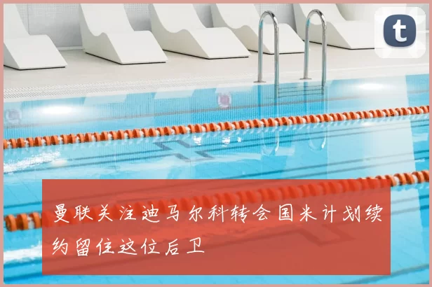 曼联关注迪马尔科转会国米计划续约留住这位后卫