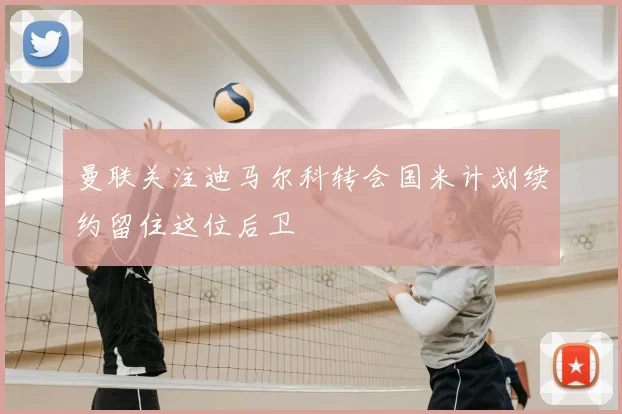 曼联关注迪马尔科转会国米计划续约留住这位后卫