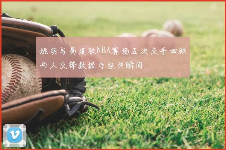 姚明与易建联NBA赛场五次交手回顾两人交锋数据与经典瞬间