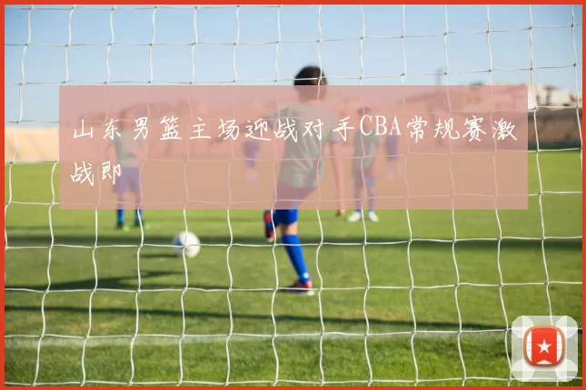 山东男篮主场迎战对手CBA常规赛激战即