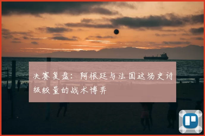 决赛复盘:阿根廷与法国这场史诗级较量的战术博弈