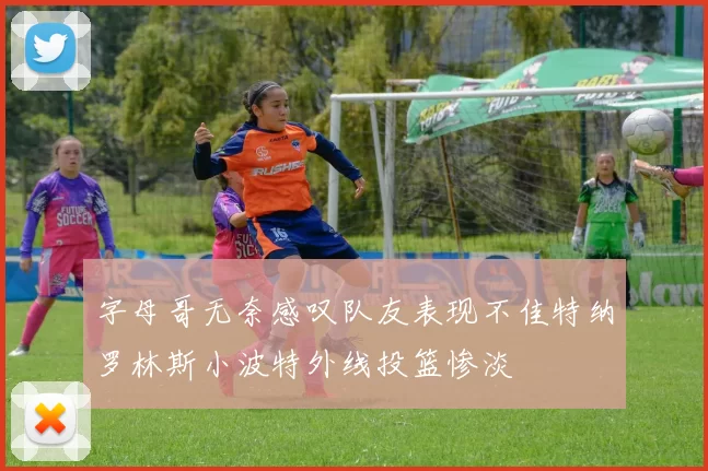 字母哥无奈感叹队友表现不佳特纳罗林斯小波特外线投篮惨淡