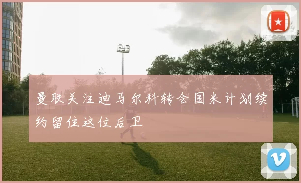 曼联关注迪马尔科转会国米计划续约留住这位后卫