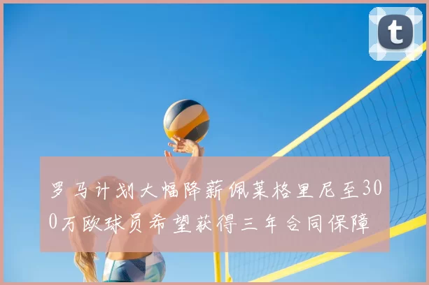罗马计划大幅降薪佩莱格里尼至300万欧球员希望获得三年合同保障
