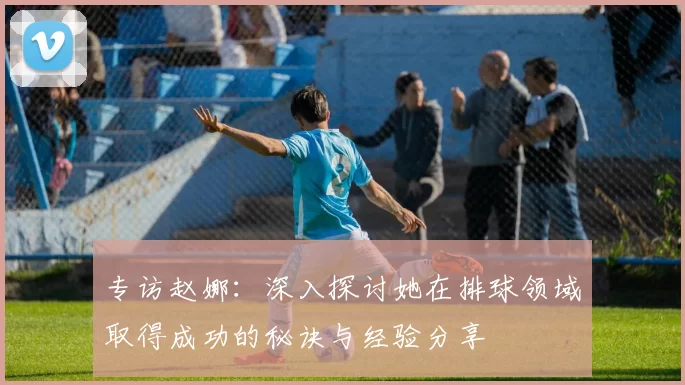 专访赵娜：深入探讨她在排球领域取得成功的秘诀与经验分享