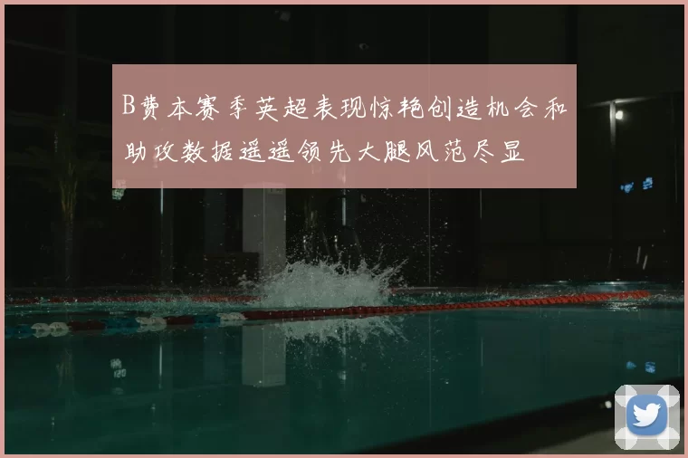 B费本赛季英超表现惊艳创造机会和助攻数据遥遥领先大腿风范尽显