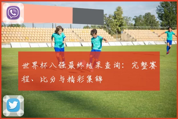 世界杯八强最终结果查询:完整赛程、比分与精彩集锦