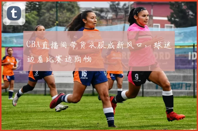 CBA直播间带货衣服成新风口，球迷边看比赛边购物