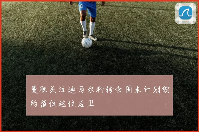 曼联关注迪马尔科转会国米计划续约留住这位后卫