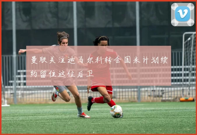 曼联关注迪马尔科转会国米计划续约留住这位后卫