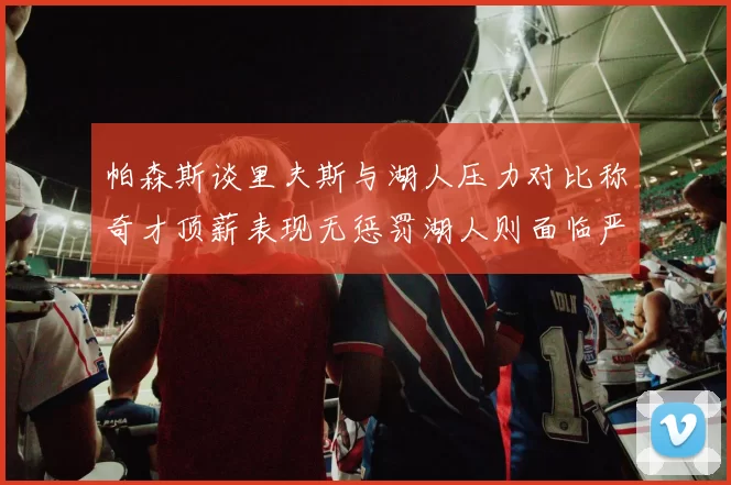 帕森斯谈里夫斯与湖人压力对比称奇才顶薪表现无惩罚湖人则面临严格审视