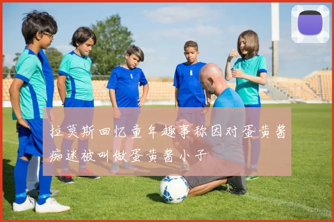 拉莫斯回忆童年趣事称因对蛋黄酱痴迷被叫做蛋黄酱小子