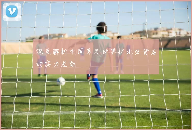 深度解析中国男足世界杯比分背后的实力差距