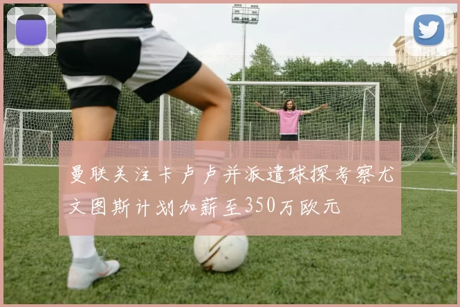曼联关注卡卢卢并派遣球探考察尤文图斯计划加薪至350万欧元