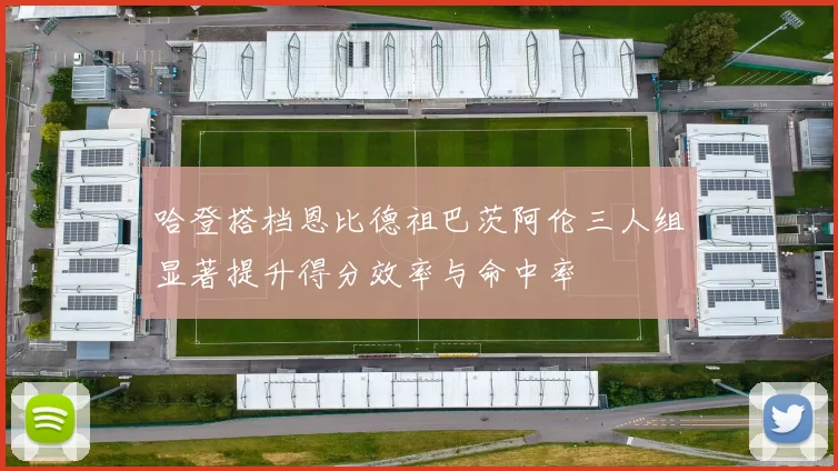 哈登搭档恩比德祖巴茨阿伦三人组显著提升得分效率与命中率