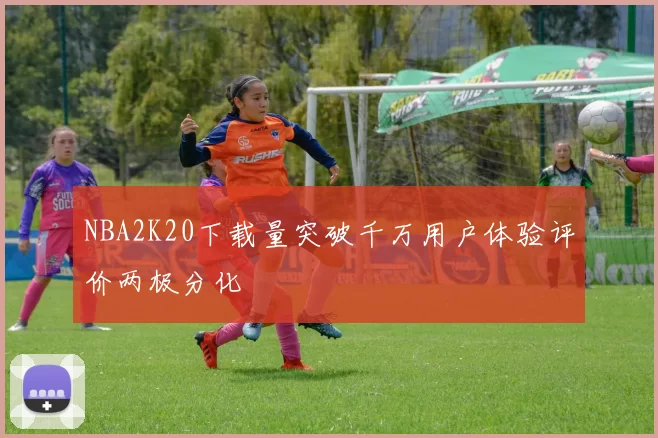 NBA2K20下载量突破千万用户体验评价两极分化