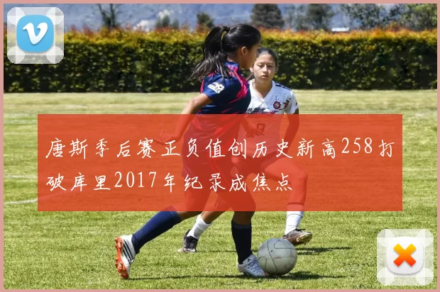 唐斯季后赛正负值创历史新高258打破库里2017年纪录成焦点