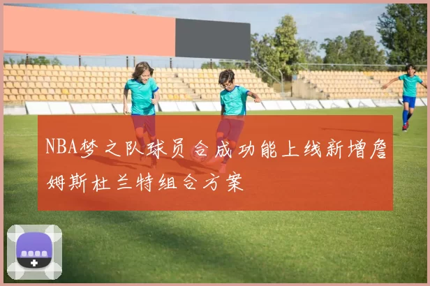 NBA梦之队球员合成功能上线新增詹姆斯杜兰特组合方案