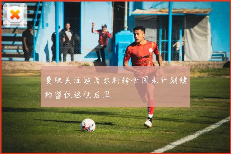 曼联关注迪马尔科转会国米计划续约留住这位后卫