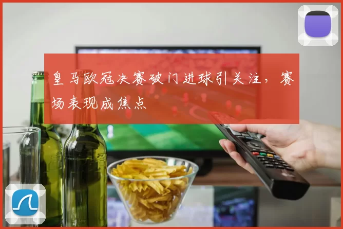 皇马欧冠决赛破门进球引关注，赛场表现成焦点