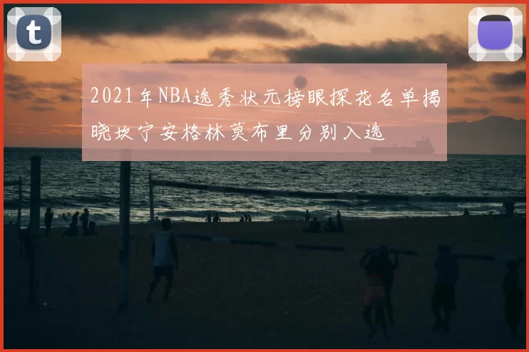 2021年NBA选秀状元榜眼探花名单揭晓坎宁安格林莫布里分别入选
