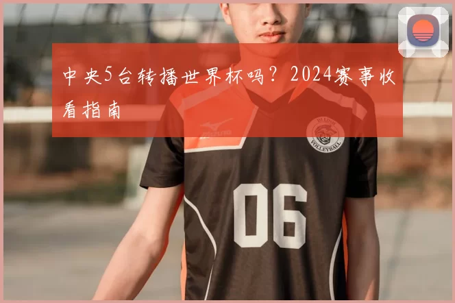 中央5台转播世界杯吗?2024赛事收看指南