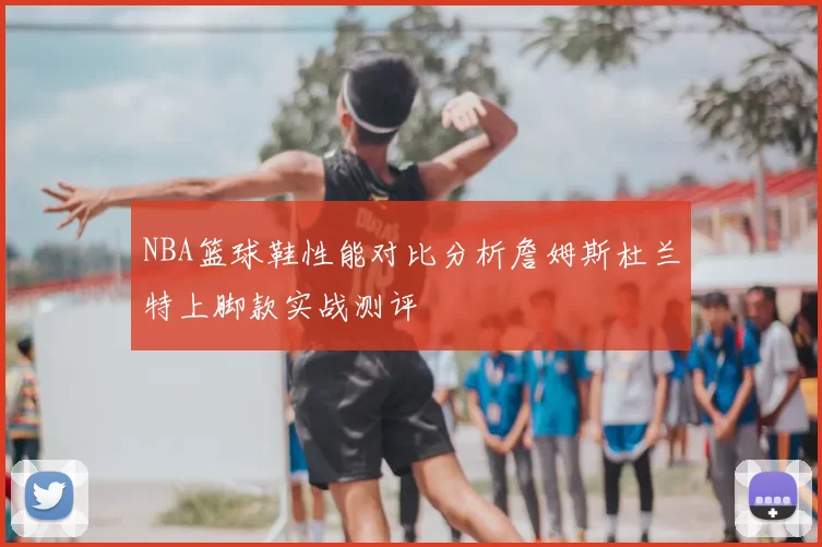 NBA篮球鞋性能对比分析詹姆斯杜兰特上脚款实战测评