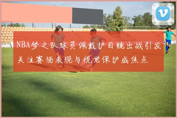 NBA梦之队球员佩戴护目镜出战引发关注赛场表现与视觉保护成焦点