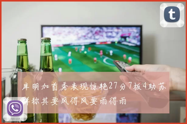 库明加首秀表现惊艳27分7板4助苏群称其要风得风要雨得雨