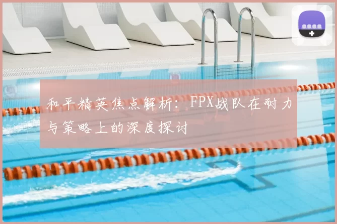 和平精英焦点解析:FPX战队在耐力与策略上的深度探讨