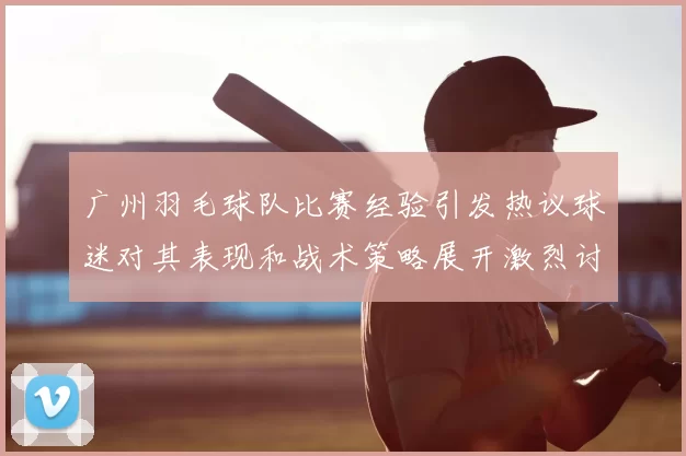 广州羽毛球队比赛经验引发热议球迷对其表现和战术策略展开激烈讨论