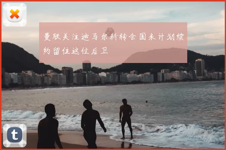 曼联关注迪马尔科转会国米计划续约留住这位后卫