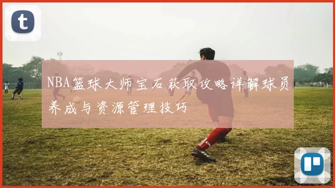 NBA篮球大师宝石获取攻略详解球员养成与资源管理技巧