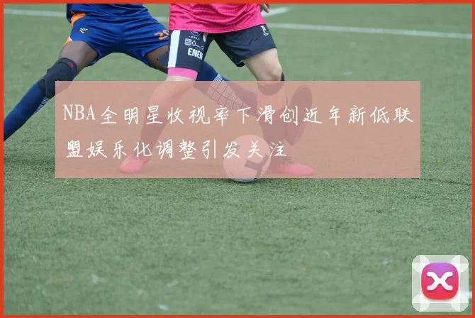NBA全明星收视率下滑创近年新低联盟娱乐化调整引发关注