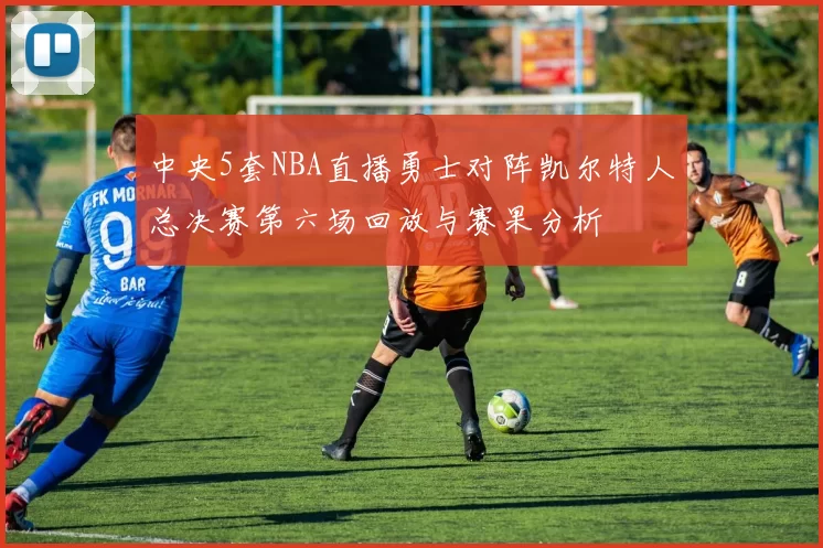 中央5套NBA直播勇士对阵凯尔特人总决赛第六场回放与赛果分析