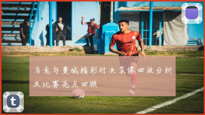 马竞与曼城精彩对决录像回放分析及比赛亮点回顾