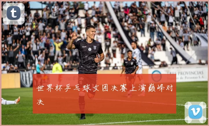 世界杯乒乓球女团决赛上演巅峰对决