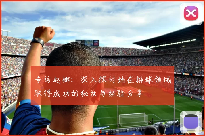 专访赵娜：深入探讨她在排球领域取得成功的秘诀与经验分享