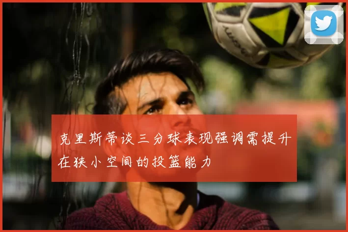 克里斯蒂谈三分球表现强调需提升在狭小空间的投篮能力