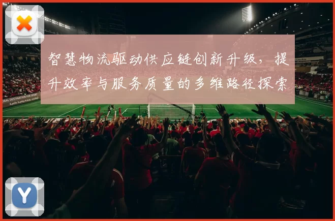 智慧物流驱动供应链创新升级，提升效率与服务质量的多维路径探索