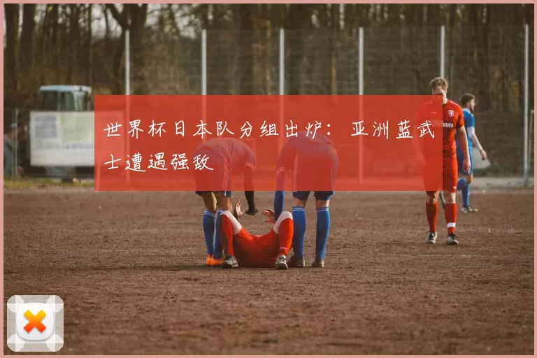 世界杯日本队分组出炉：亚洲蓝武士遭遇强敌
