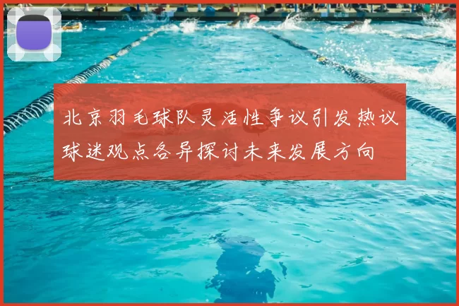 北京羽毛球队灵活性争议引发热议球迷观点各异探讨未来发展方向
