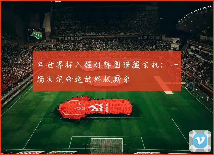 年世界杯八强对阵图暗藏玄机：一场决定命运的终极厮杀